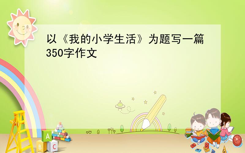 以《我的小学生活》为题写一篇350字作文