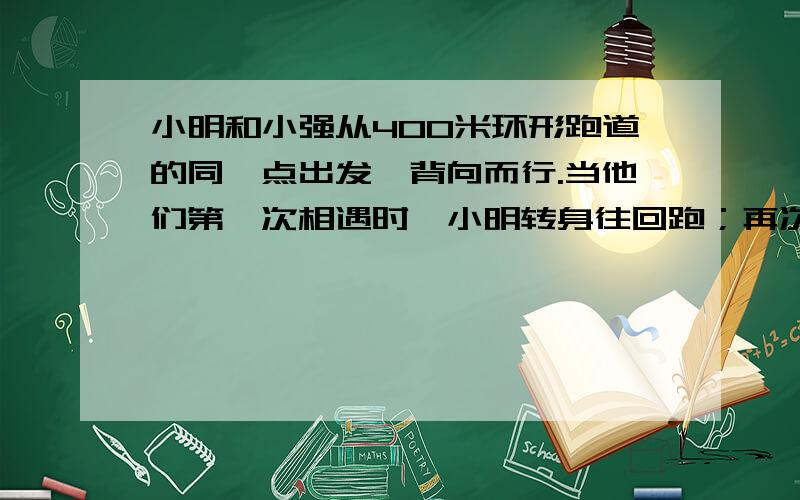 小明和小强从400米环形跑道的同一点出发,背向而行.当他们第一次相遇时,小明转身往回跑；再次相遇时,小强转身往回跑；小明每秒跑三米,小强跑五米,第99次相遇时,相遇点距离出发点多少米