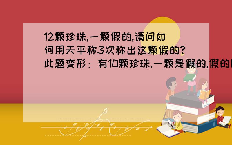 12颗珍珠,一颗假的,请问如何用天平称3次称出这颗假的?此题变形：有10颗珍珠,一颗是假的,假的除轻重外和真的一样,但不知他是偏轻还是偏重,请问如何用天平称3次称出这颗假的,并要知道假