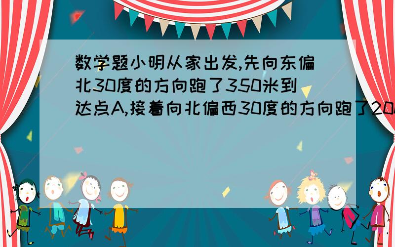 数学题小明从家出发,先向东偏北30度的方向跑了350米到达点A,接着向北偏西30度的方向跑了200米到达点B,又向西偏南30度的方向跑了350米到达点C.这时小明距家（）方向,（）米