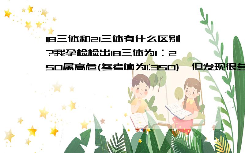 18三体和21三体有什么区别?我孕检检出18三体为1：250属高危(参考值为1:350),但发现很多孕妇检查出的是21三体这一项高危,很少在18三体出问题,想知道这两项各有什么区别?为什么那么多人会在21