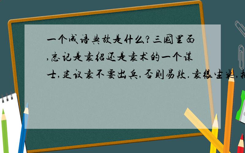 一个成语典故是什么?三国里面,忘记是袁绍还是袁术的一个谋士,建议袁不要出兵,否则易败.袁很生气,把谋士关入大牢.后来谋士听说袁真的败了,仰天长叹.监狱看守问他为什么那么失落,说他预