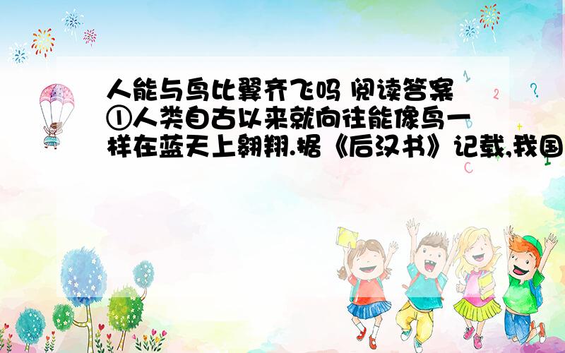 人能与鸟比翼齐飞吗 阅读答案①人类自古以来就向往能像鸟一样在蓝天上翱翔.据《后汉书》记载,我国在1900多年前就有人用大鸟的羽毛制造成翅膀试验过飞行.直到17世纪,欧洲还有人试图这