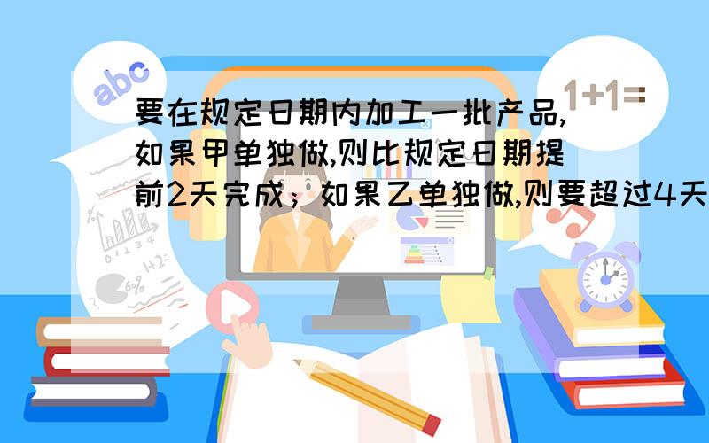 要在规定日期内加工一批产品,如果甲单独做,则比规定日期提前2天完成；如果乙单独做,则要超过4天期限,现在甲乙两人合作3天后,再由乙单独做,正好如期完成,问规定日期是多少天?