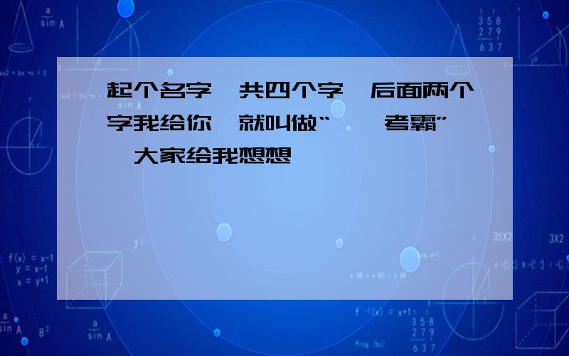 起个名字,共四个字,后面两个字我给你,就叫做“**考霸”,大家给我想想