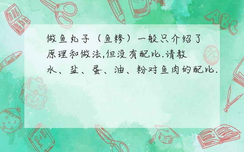 做鱼丸子（鱼糁）一般只介绍了原理和做法,但没有配比.请教水、盐、蛋、油、粉对鱼肉的配比.