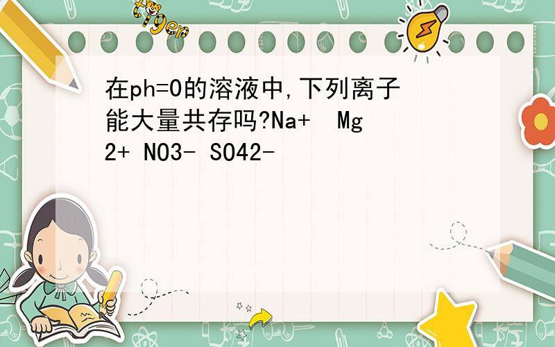 在ph=0的溶液中,下列离子能大量共存吗?Na+  Mg2+ NO3- SO42-