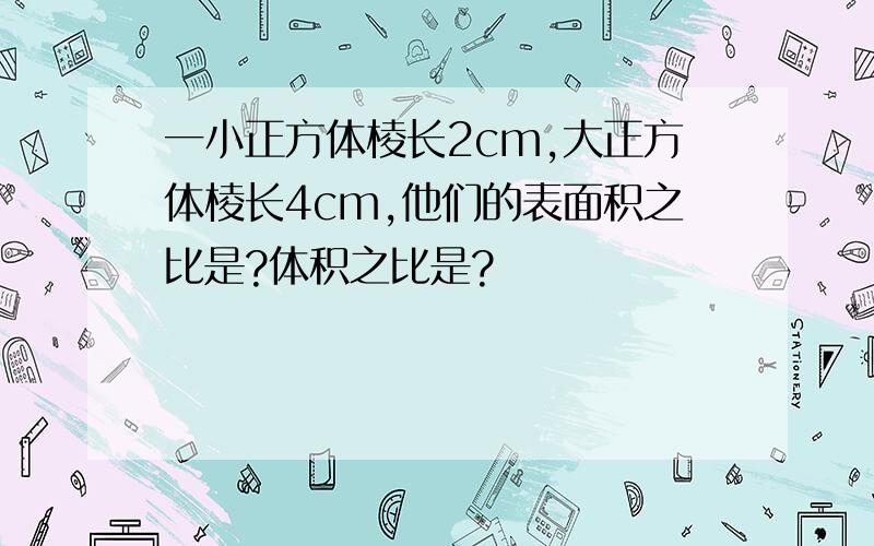 一小正方体棱长2cm,大正方体棱长4cm,他们的表面积之比是?体积之比是?