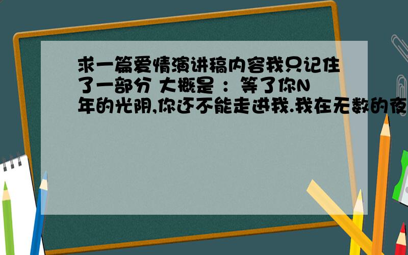 求一篇爱情演讲稿内容我只记住了一部分 大概是 ：等了你N年的光阴,你还不能走进我.我在无数的夜里望断了双眼,全世界的花朵都为你绽放.在世间流浪 我只记住了这么多要求：说出名字 .给