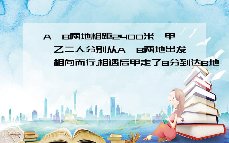 A、B两地相距2400米,甲、乙二人分别从A、B两地出发,相向而行.相遇后甲走了8分到达B地,乙又走了18分到达A地.甲、乙二人每分钟各走多少米?