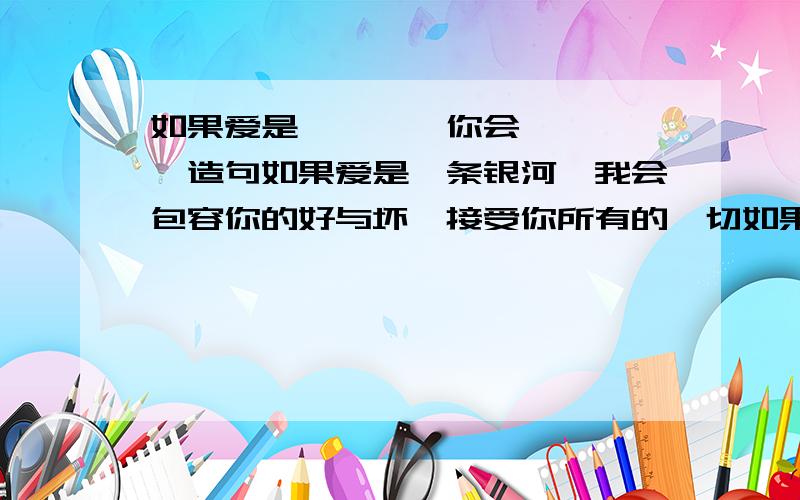 如果爱是***,你会****,造句如果爱是一条银河,我会包容你的好与坏、接受你所有的一切如果爱是一场烟火,我会用一生去等候那一瞬间的美丽急求答案`请各位文豪帮帮忙~