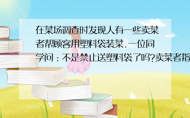 在菜场调查时发现人有一些卖菜者帮顾客用塑料袋装菜.一位同学问：不是禁止送塑料袋了吗?卖菜者指着旁边