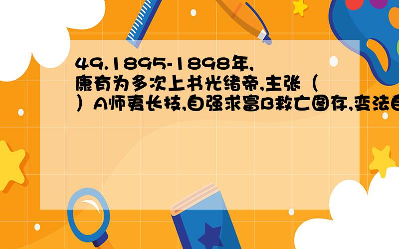 49.1895-1898年,康有为多次上书光绪帝,主张（）A师夷长技,自强求富B救亡图存,变法自强C驱除鞑虏,恢复中华D外争国权,内惩国贼