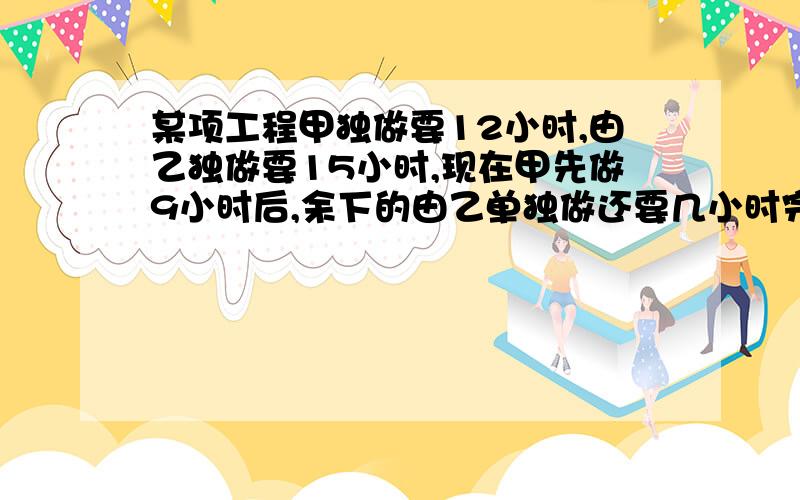 某项工程甲独做要12小时,由乙独做要15小时,现在甲先做9小时后,余下的由乙单独做还要几小时完成还能不能写出过程?