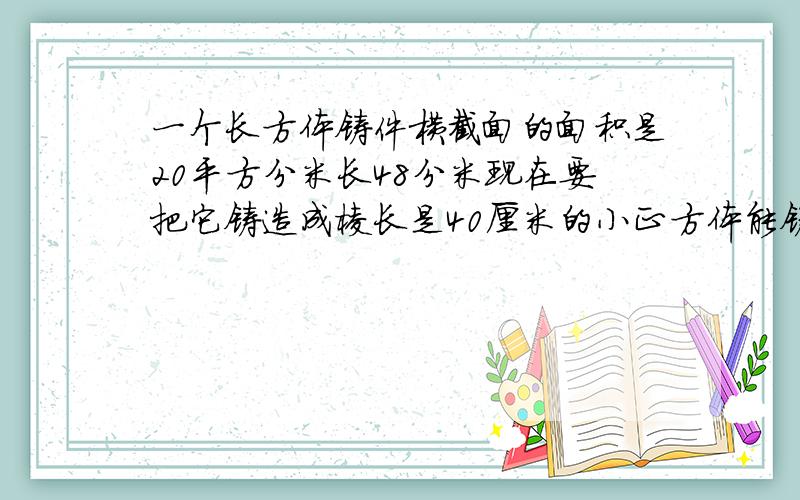 一个长方体铸件横截面的面积是20平方分米长48分米现在要把它铸造成棱长是40厘米的小正方体能铸造出多少个这样的小零件？