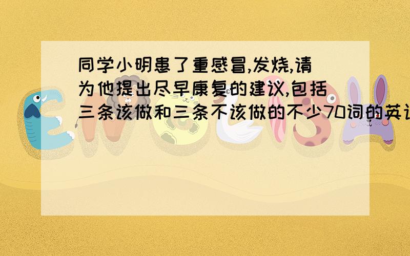 同学小明患了重感冒,发烧,请为他提出尽早康复的建议,包括三条该做和三条不该做的不少70词的英语作文