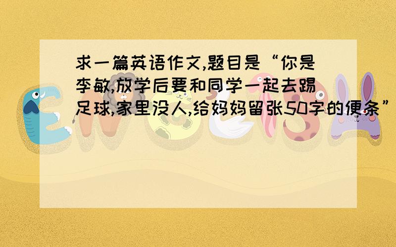 求一篇英语作文,题目是“你是李敏,放学后要和同学一起去踢足球,家里没人,给妈妈留张50字的便条”要求内容包括1要去干什么,2和谁一起去,3准备几点回来额……你是指我写语文作文，然后go