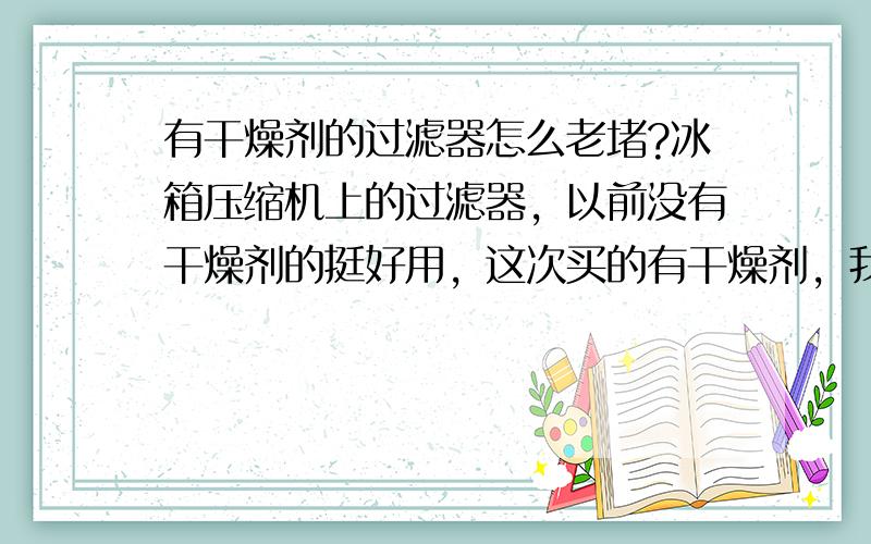 有干燥剂的过滤器怎么老堵?冰箱压缩机上的过滤器，以前没有干燥剂的挺好用，这次买的有干燥剂，我以为新产品好用，为什么会堵？怎么可以解决     没有赏分了，大哥们原谅