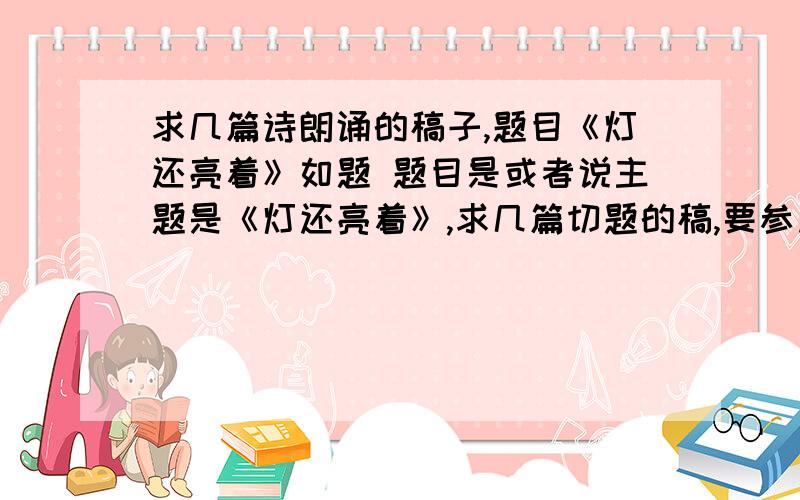 求几篇诗朗诵的稿子,题目《灯还亮着》如题 题目是或者说主题是《灯还亮着》,求几篇切题的稿,要参加朗诵比赛啊.