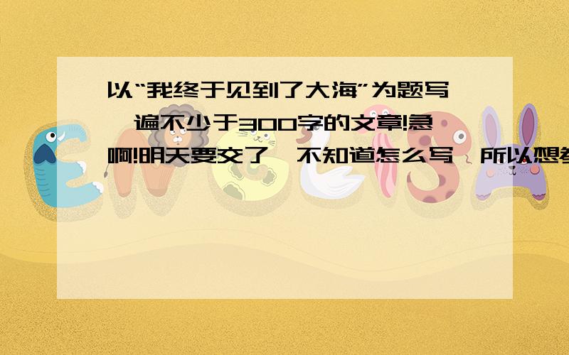 以“我终于见到了大海”为题写一遍不少于300字的文章!急啊!明天要交了,不知道怎么写,所以想参考下