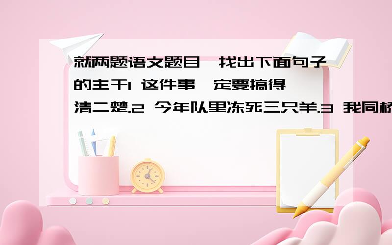 就两题语文题目一找出下面句子的主干1 这件事一定要搞得一清二楚.2 今年队里冻死三只羊.3 我同桥梁事业的发展迅速发展,表明了我们社会主义制度的优越性4 敌人的三个碉堡被我们攻破了