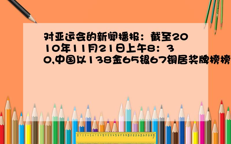 对亚运会的新闻播报：截至2010年11月21日上午8：30,中国以138金65银67铜居奖牌榜榜首,韩国52金43银57铜次之,日本29金52银55铜第 三,伊朗8金7银14铜、中国香港7金12银8铜,分列奖牌榜第四和第五位.