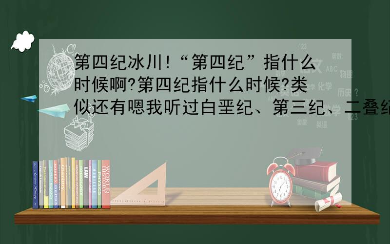 第四纪冰川!“第四纪”指什么时候啊?第四纪指什么时候?类似还有嗯我听过白垩纪、第三纪、二叠纪、三叠纪等等……有没有具体的时间划分?