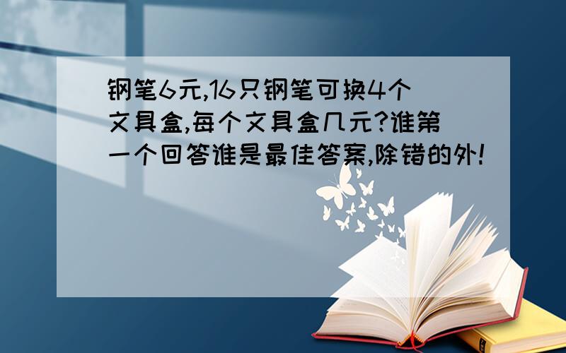 钢笔6元,16只钢笔可换4个文具盒,每个文具盒几元?谁第一个回答谁是最佳答案,除错的外!