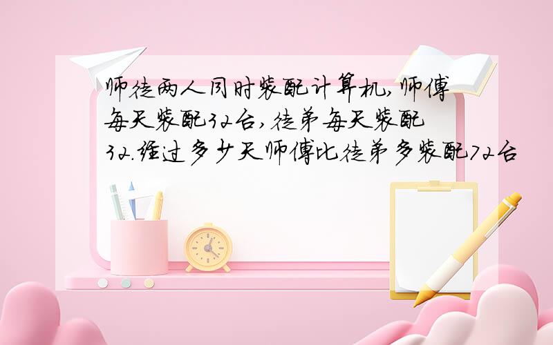 师徒两人同时装配计算机,师傅每天装配32台,徒弟每天装配32.经过多少天师傅比徒弟多装配72台