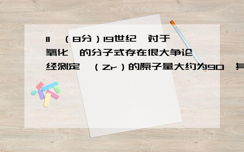 11、（8分）19世纪,对于氧化锆的分子式存在很大争论,经测定锆（Zr）的原子量大约为90,其挥发性氯化物的分子量是236.这个证据表明氧化锆的分子式最可能是 ZrO2 .