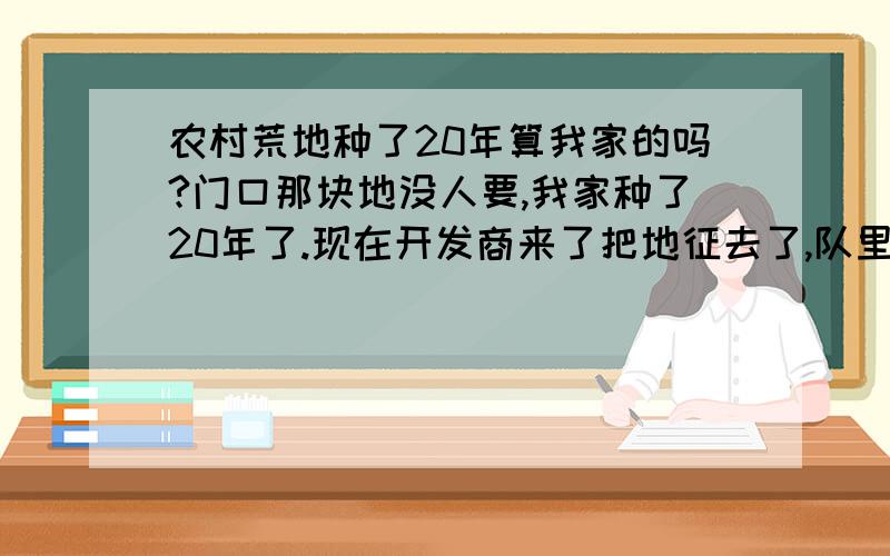 农村荒地种了20年算我家的吗?门口那块地没人要,我家种了20年了.现在开发商来了把地征去了,队里是按人头分的,我气死了!荒地我们家种了20年这样的地是归谁的,钱要分给谁?