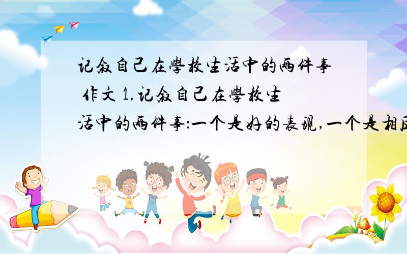 记叙自己在学校生活中的两件事 作文 1.记叙自己在学校生活中的两件事：一个是好的表现,一个是相反或相对的表现,自己从中都受到教益.2.字数在500字左右.3.文体不限,但要适合你的记叙内容