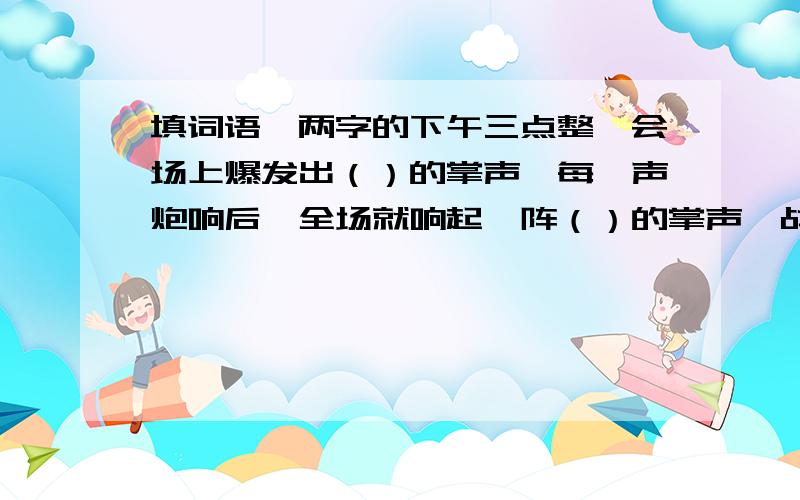 填词语,两字的下午三点整,会场上爆发出（）的掌声、每一声炮响后,全场就响起一阵（）的掌声、战士们听着胸膛站在战车上,像（）一样、天上（）的火花结成彩,地上（）的灯火一片红