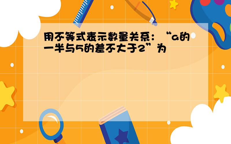 用不等式表示数量关系：“a的一半与5的差不大于2”为