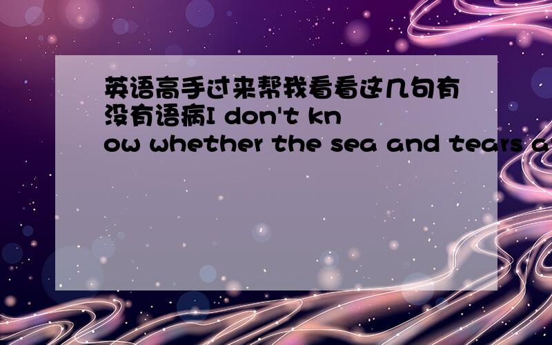 英语高手过来帮我看看这几句有没有语病I don't know whether the sea and tears are salty,but I know the rain is sour...如果有就帮我纠正下,没有就吼一下,谢咯~其实我的原文是:我不知道海水和眼泪是否是咸