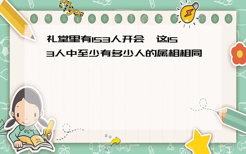 礼堂里有153人开会,这153人中至少有多少人的属相相同