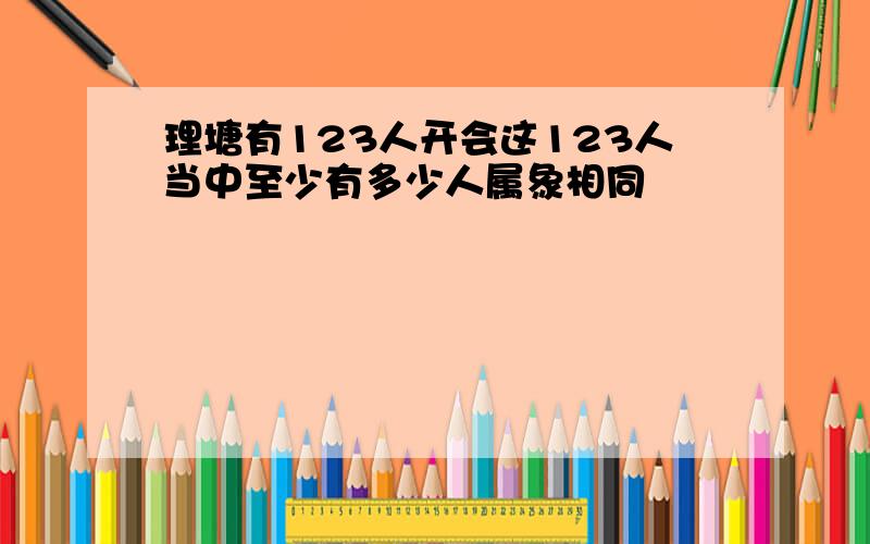 理塘有123人开会这123人当中至少有多少人属象相同