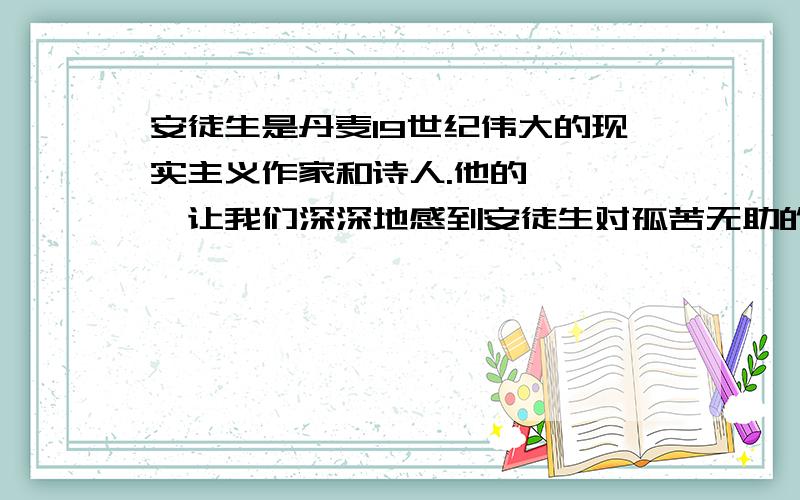 安徒生是丹麦19世纪伟大的现实主义作家和诗人.他的《 》,让我们深深地感到安徒生对孤苦无助的孩子们寄予了无限的关爱和同情；他的《 》,让我们看到了作家对统治阶级的愚蠢和丑恶的无