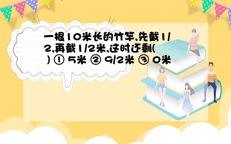 一根10米长的竹竿,先截1/2,再截1/2米,这时还剩( ) ① 5米 ② 9/2米 ③ 0米