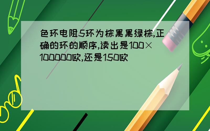 色环电阻5环为棕黑黑绿棕,正确的环的顺序,读出是100×100000欧,还是150欧