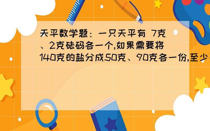 天平数学题：一只天平有 7克、2克砝码各一个,如果需要将140克的盐分成50克、90克各一份,至少要称几次?这是今年公务员考试的一道原题,但有的答案是称五次,有的答案是称三次,请问各位到底