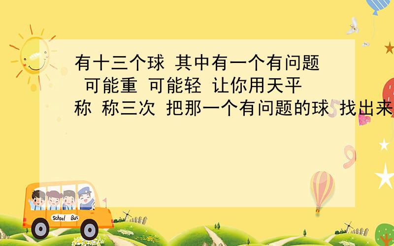 有十三个球 其中有一个有问题 可能重 可能轻 让你用天平称 称三次 把那一个有问题的球 找出来 三次 机会 你会这么去称 把 找出来记住！13个球！只能3次呀！楼下的有的只有12个球，有的