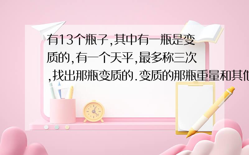 有13个瓶子,其中有一瓶是变质的,有一个天平,最多称三次,找出那瓶变质的.变质的那瓶重量和其他的不一样,但不知道是轻一些还是重一些.求详解,谢谢.