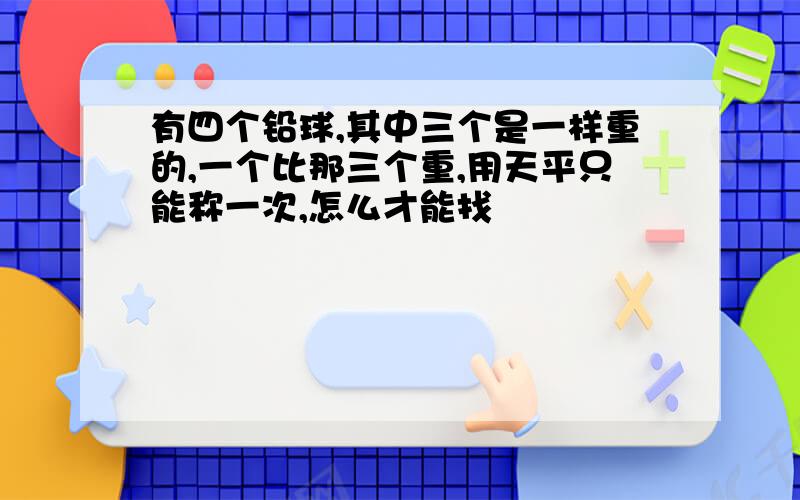 有四个铅球,其中三个是一样重的,一个比那三个重,用天平只能称一次,怎么才能找