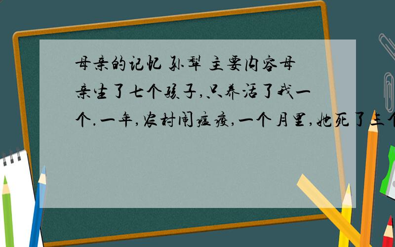 母亲的记忆 孙犁 主要内容母亲生了七个孩子,只养活了我一个.一年,农村闹瘟疫,一个月里,她死了三个孩子.爷爷对母亲说：