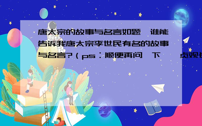 唐太宗的故事与名言如题,谁能告诉我唐太宗李世民有名的故事与名言?（ps：顺便再问一下,《贞观长歌》的主题曲是什么?）3Q!:）