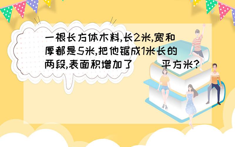 一根长方体木料,长2米,宽和厚都是5米,把他锯成1米长的两段,表面积增加了（ ）平方米?