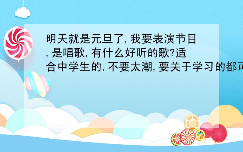 明天就是元旦了,我要表演节目,是唱歌,有什么好听的歌?适合中学生的,不要太潮,要关于学习的都可以,不要出现情情爱爱的.