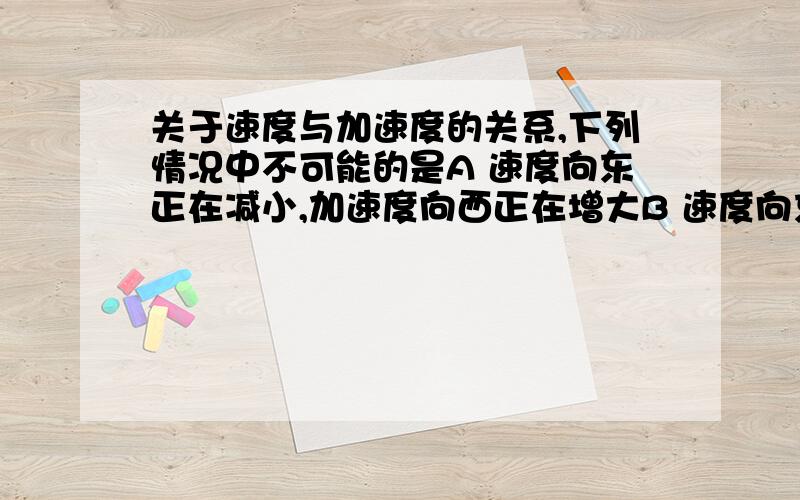 关于速度与加速度的关系,下列情况中不可能的是A 速度向东正在减小,加速度向西正在增大B 速度向东正在增大,加速度向西正在增大C 速度向东正在增大,加速度向西正在减小D 速度向东正在减