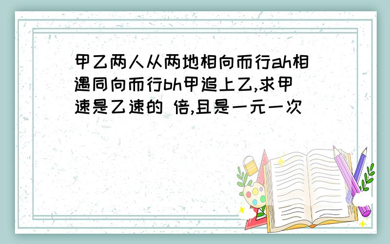 甲乙两人从两地相向而行ah相遇同向而行bh甲追上乙,求甲速是乙速的 倍,且是一元一次